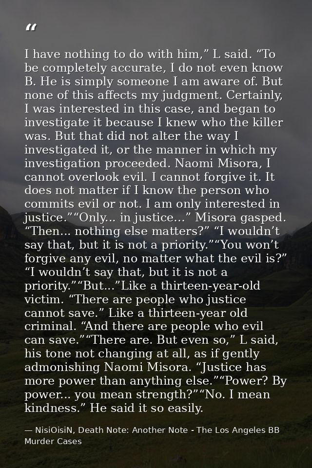 I have nothing to do with him,” L said. “To be completely accurate, I do not even know B. He is simply someone I am awar — NisiOisiN, Death Note: Another Note - The Los Angeles BB Murder Cases