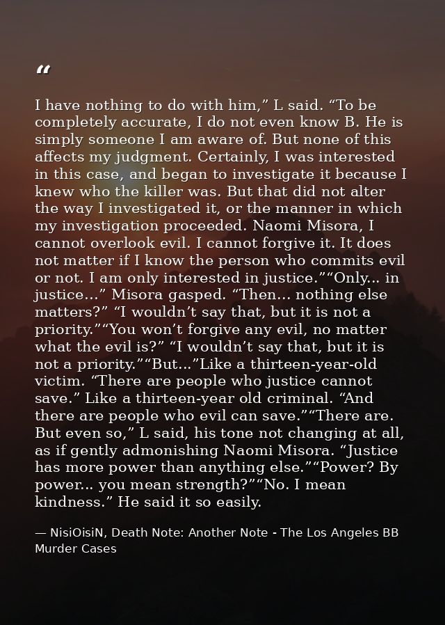 I have nothing to do with him,” L said. “To be completely accurate, I do not even know B. He is simply someone I am awar — NisiOisiN, Death Note: Another Note - The Los Angeles BB Murder Cases
