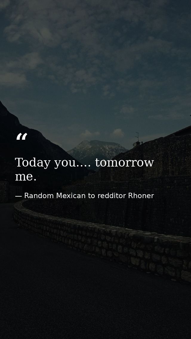 Today you.... tomorrow me. — Random Mexican to redditor Rhoner