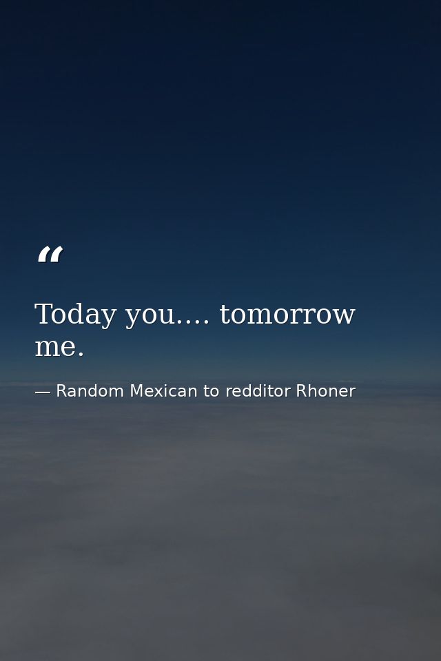 Today you.... tomorrow me. — Random Mexican to redditor Rhoner