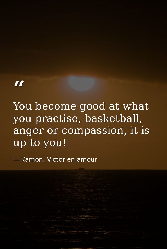 You become good at what you practise, basketball, anger or compassion, it is up to you! — Kamon, Victor en amour