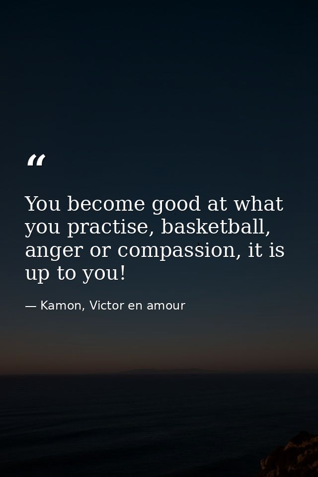 You become good at what you practise, basketball, anger or compassion, it is up to you! — Kamon, Victor en amour