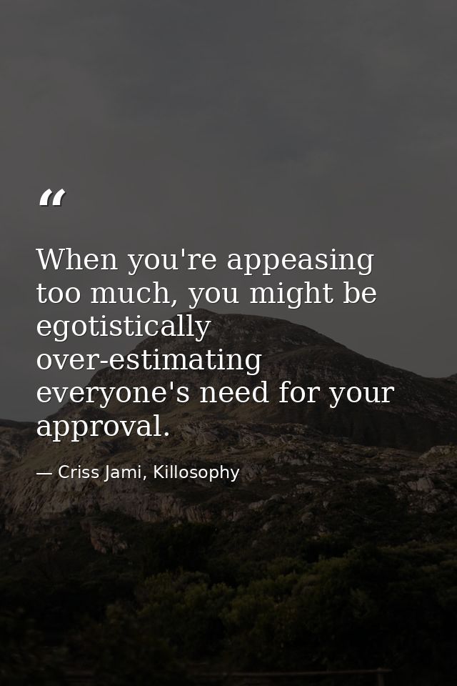 When you're appeasing too much, you might be egotistically over-estimating everyone's need for your approval. — Criss Jami, Killosophy