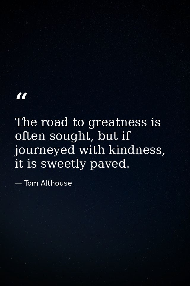 The road to greatness is often sought, but if journeyed with kindness, it is sweetly paved. — Tom Althouse