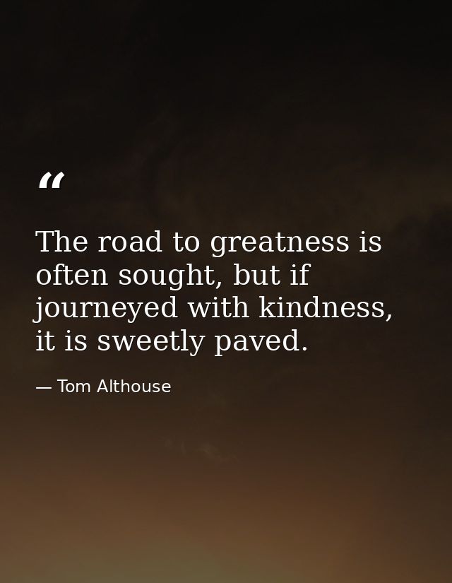 The road to greatness is often sought, but if journeyed with kindness, it is sweetly paved. — Tom Althouse