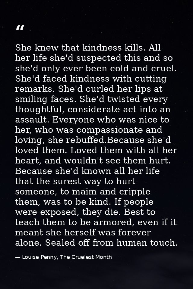 She knew that kindness kills. All her life she'd suspected this and so she'd only ever been cold and cruel. She'd faced  — Louise Penny, The Cruelest Month