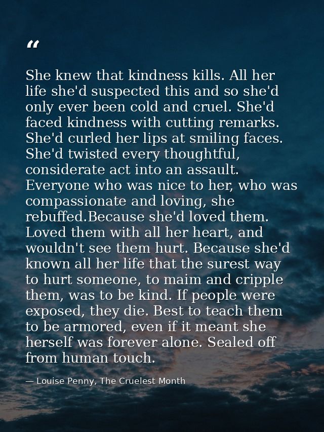 She knew that kindness kills. All her life she'd suspected this and so she'd only ever been cold and cruel. She'd faced  — Louise Penny, The Cruelest Month