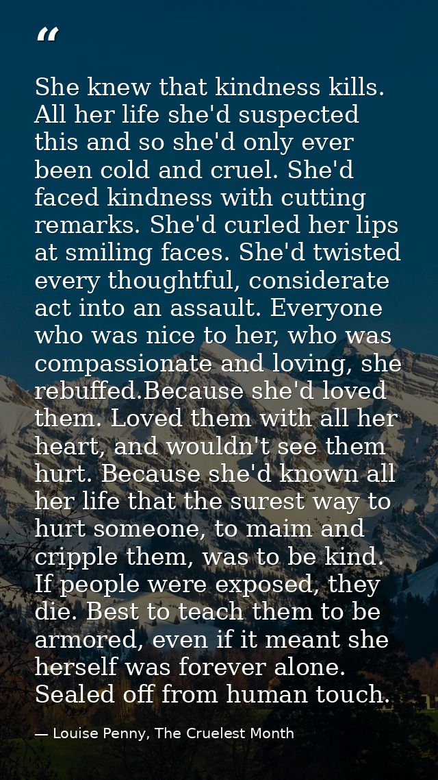 She knew that kindness kills. All her life she'd suspected this and so she'd only ever been cold and cruel. She'd faced  — Louise Penny, The Cruelest Month
