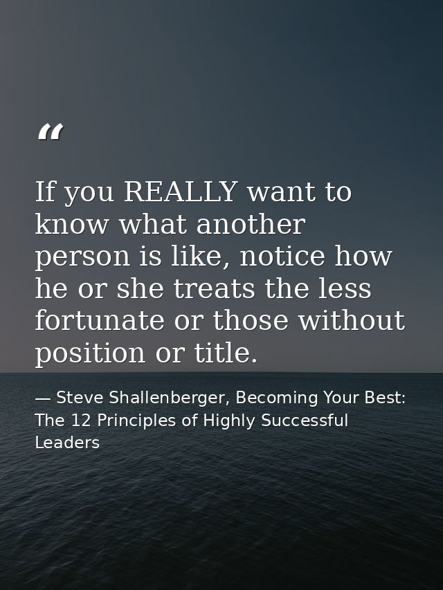 If you REALLY want to know what another person is like, notice how he or she treats the less fortunate or those without  — Steve Shallenberger, Becoming Your Best: The 12 Principles of Highly Successful Leaders