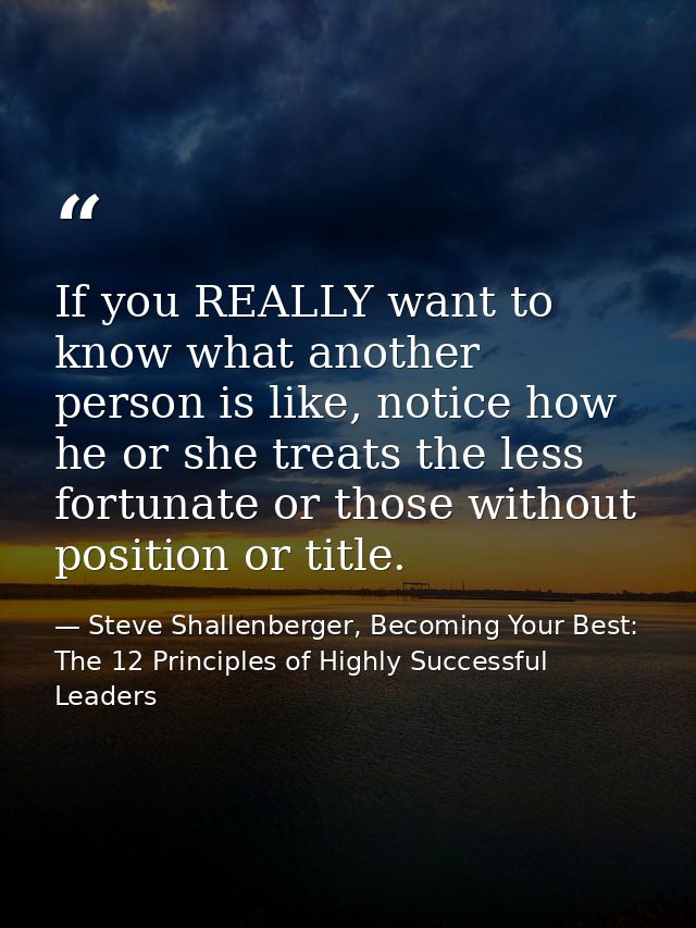 If you REALLY want to know what another person is like, notice how he or she treats the less fortunate or those without  — Steve Shallenberger, Becoming Your Best: The 12 Principles of Highly Successful Leaders