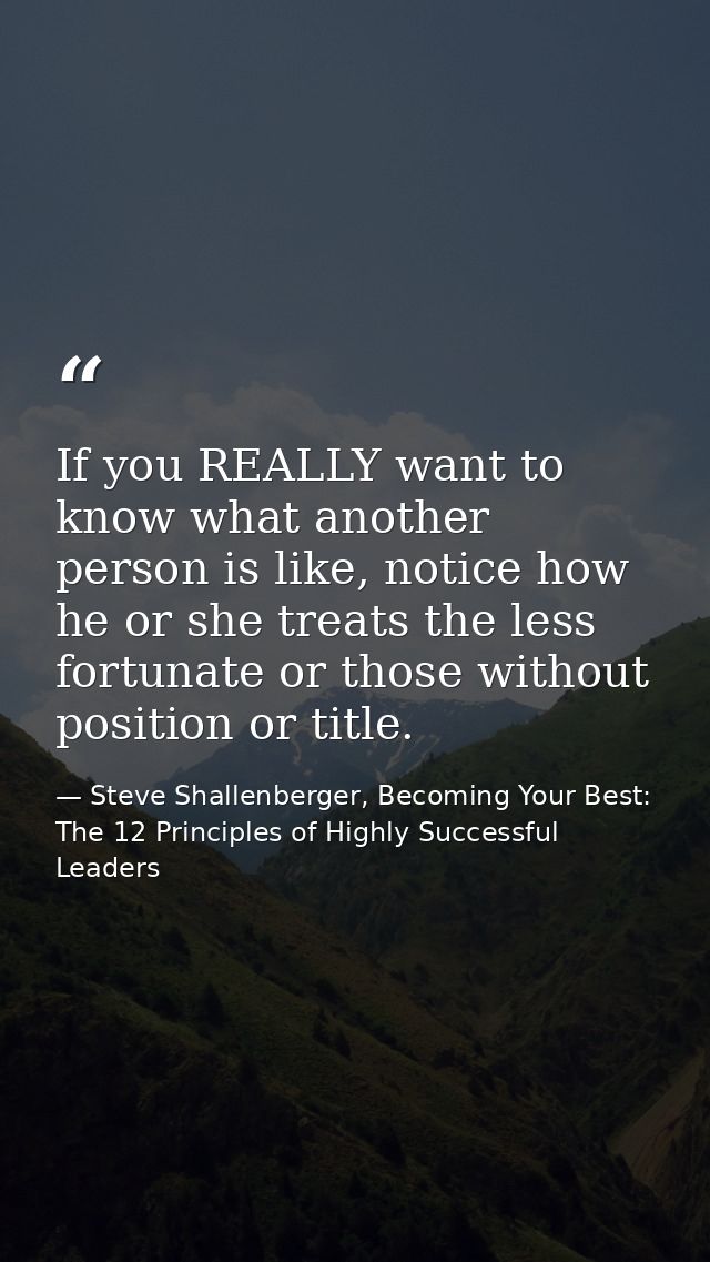 If you REALLY want to know what another person is like, notice how he or she treats the less fortunate or those without  — Steve Shallenberger, Becoming Your Best: The 12 Principles of Highly Successful Leaders