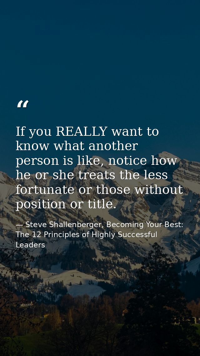 If you REALLY want to know what another person is like, notice how he or she treats the less fortunate or those without  — Steve Shallenberger, Becoming Your Best: The 12 Principles of Highly Successful Leaders