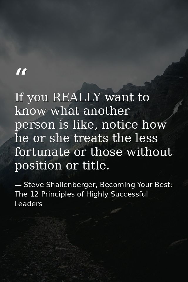 If you REALLY want to know what another person is like, notice how he or she treats the less fortunate or those without  — Steve Shallenberger, Becoming Your Best: The 12 Principles of Highly Successful Leaders