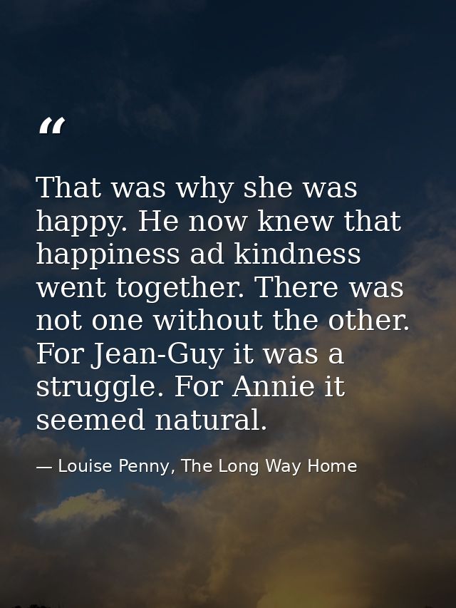 That was why she was happy. He now knew that happiness ad kindness went together. There was not one without the other. F — Louise Penny, The Long Way Home