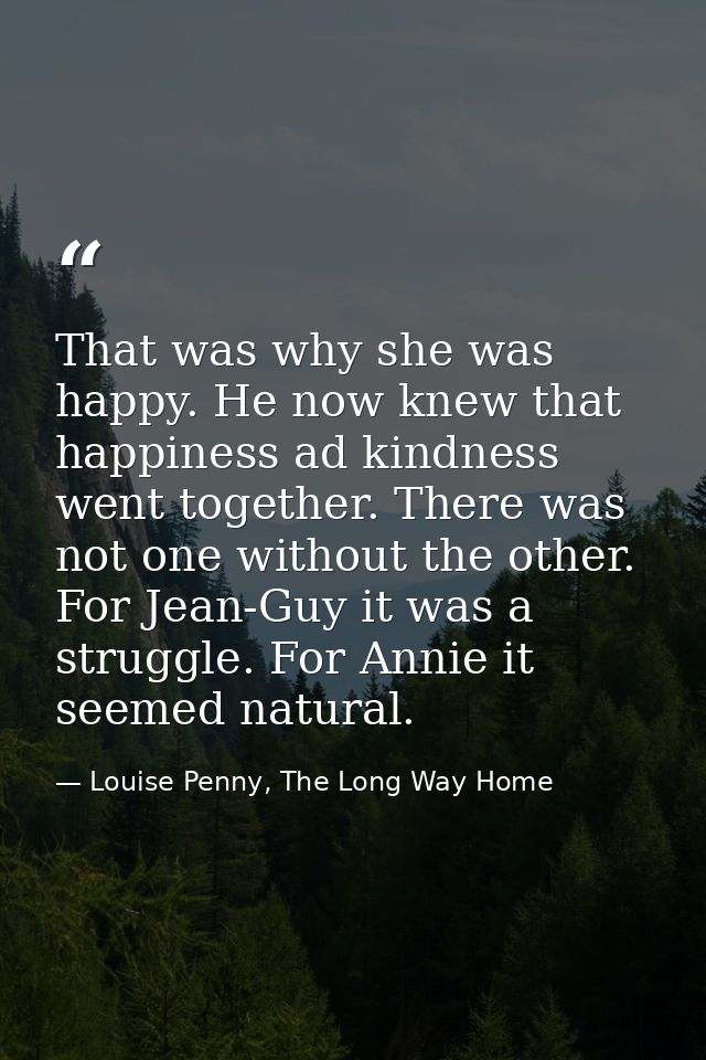 That was why she was happy. He now knew that happiness ad kindness went together. There was not one without the other. F — Louise Penny, The Long Way Home