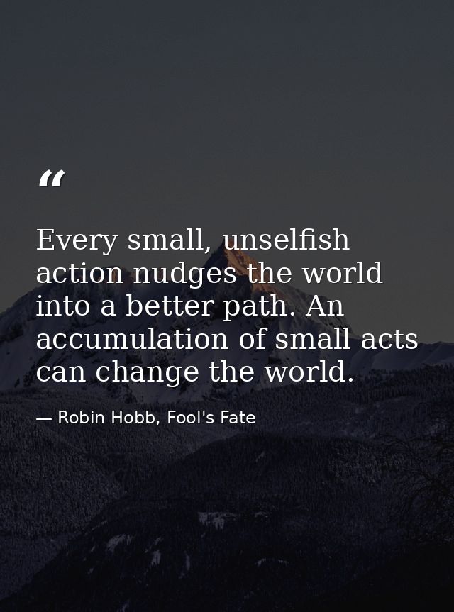 Every small, unselfish action nudges the world into a better path. An accumulation of small acts can change the world. — Robin Hobb, Fool's Fate
