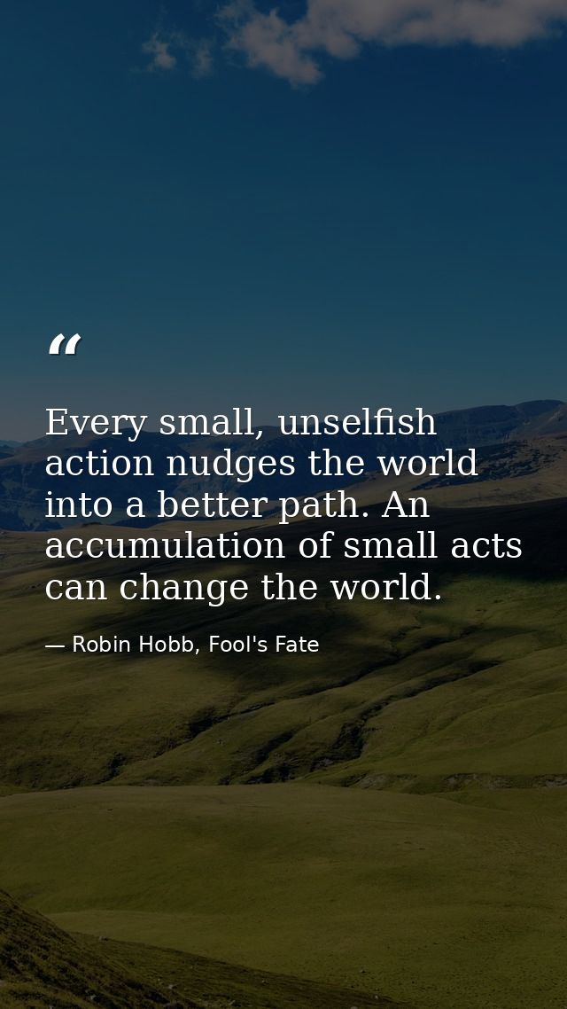 Every small, unselfish action nudges the world into a better path. An accumulation of small acts can change the world. — Robin Hobb, Fool's Fate