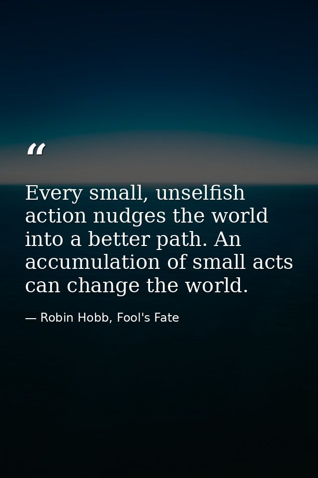Every small, unselfish action nudges the world into a better path. An accumulation of small acts can change the world. — Robin Hobb, Fool's Fate