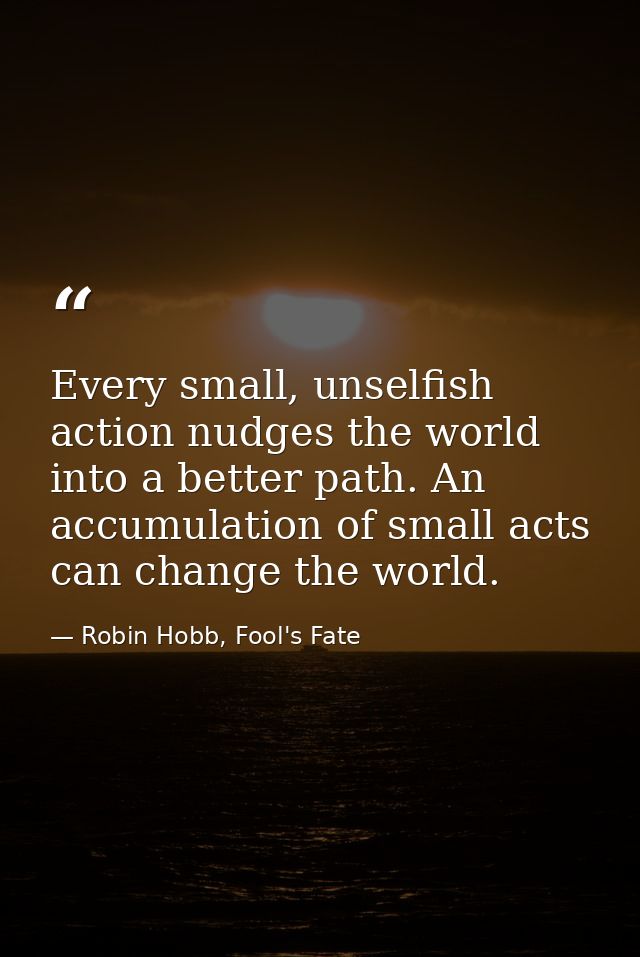 Every small, unselfish action nudges the world into a better path. An accumulation of small acts can change the world. — Robin Hobb, Fool's Fate