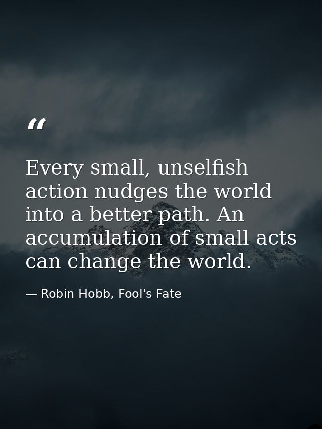 Every small, unselfish action nudges the world into a better path. An accumulation of small acts can change the world. — Robin Hobb, Fool's Fate
