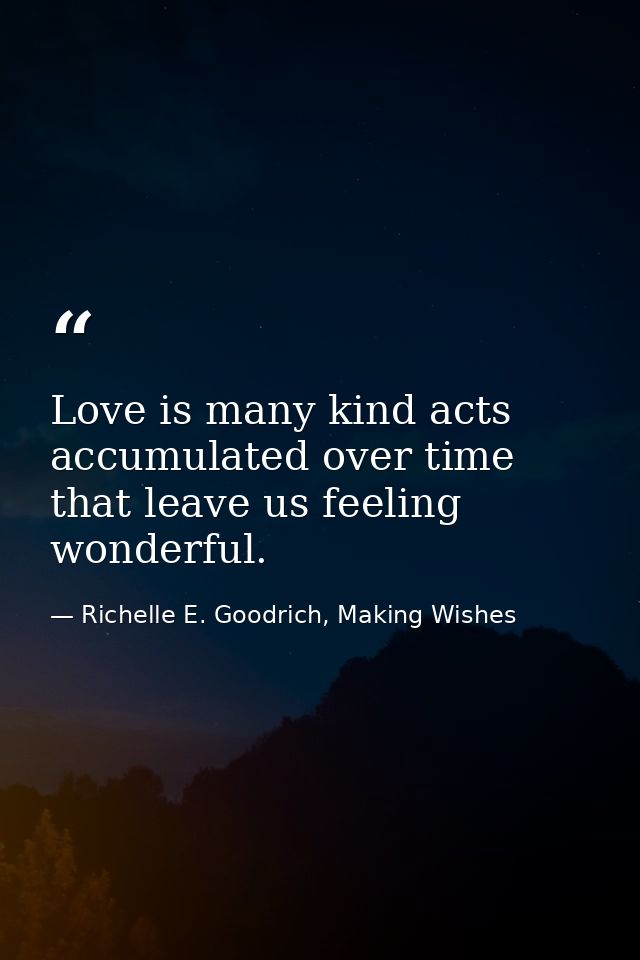 Love is many kind acts accumulated over time that leave us feeling wonderful. — Richelle E. Goodrich, Making Wishes