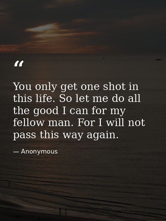 You only get one shot in this life. So let me do all the good I can for my fellow man. For I will not pass this way agai — Anonymous