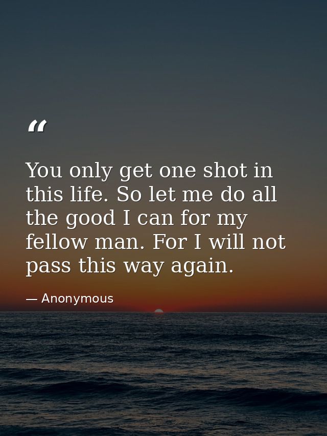 You only get one shot in this life. So let me do all the good I can for my fellow man. For I will not pass this way agai — Anonymous