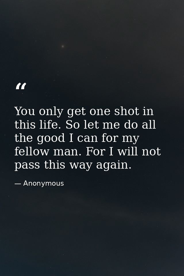 You only get one shot in this life. So let me do all the good I can for my fellow man. For I will not pass this way agai — Anonymous