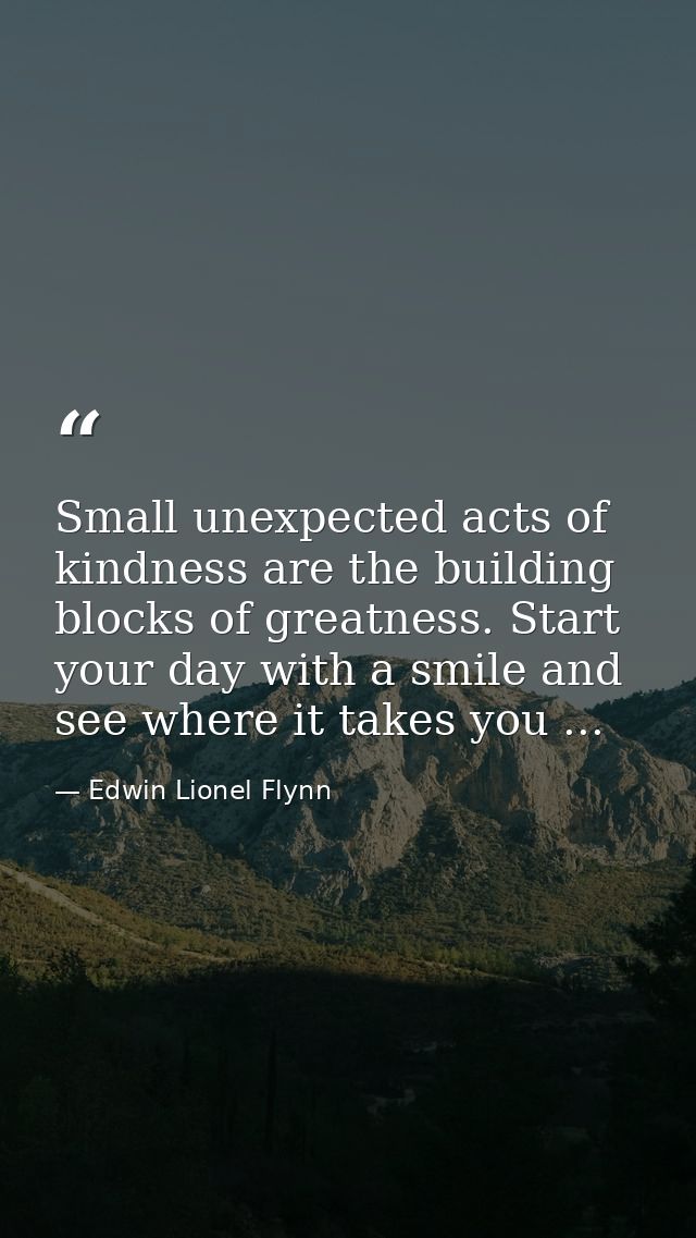 Small unexpected acts of kindness are the building blocks of greatness. Start your day with a smile and see where it tak — Edwin Lionel Flynn