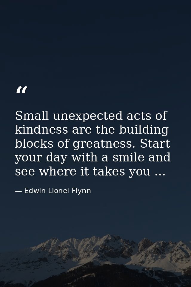 Small unexpected acts of kindness are the building blocks of greatness. Start your day with a smile and see where it tak — Edwin Lionel Flynn