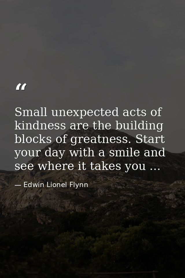 Small unexpected acts of kindness are the building blocks of greatness. Start your day with a smile and see where it tak — Edwin Lionel Flynn