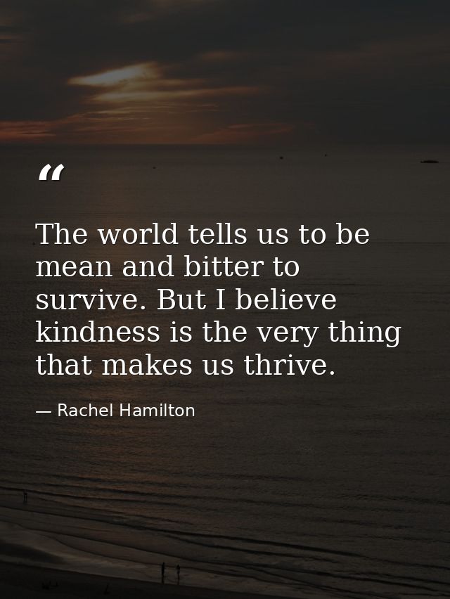 The world tells us to be mean and bitter to survive. But I believe kindness is the very thing that makes us thrive. — Rachel Hamilton