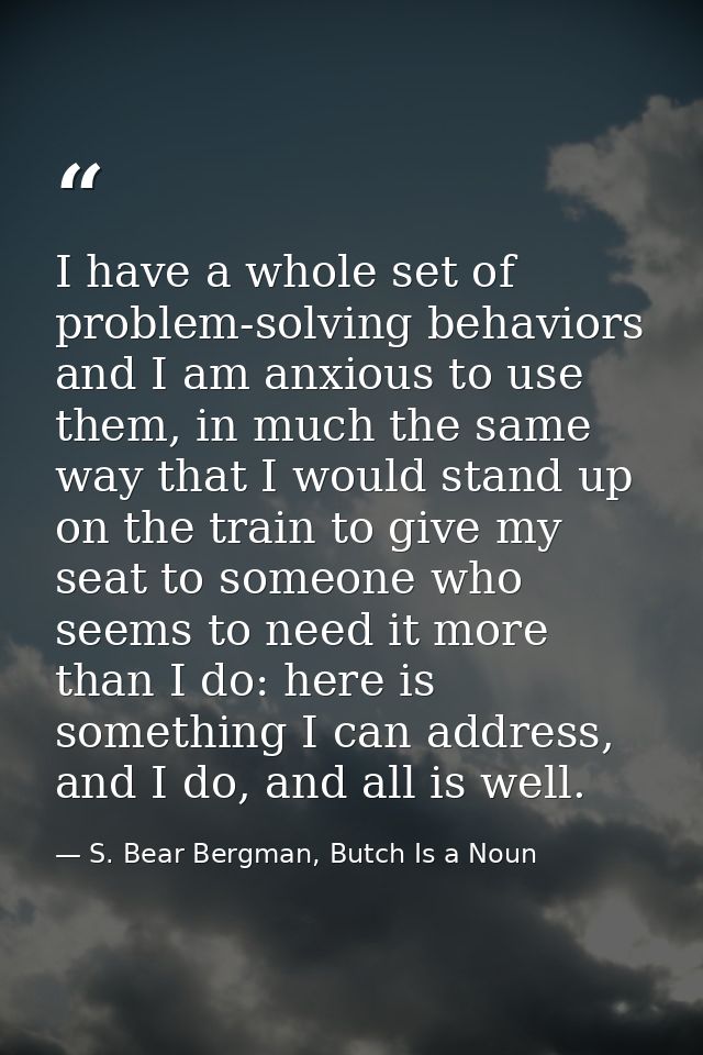 I have a whole set of problem-solving behaviors and I am anxious to use them, in much the same way that I would stand up — S. Bear Bergman, Butch Is a Noun
