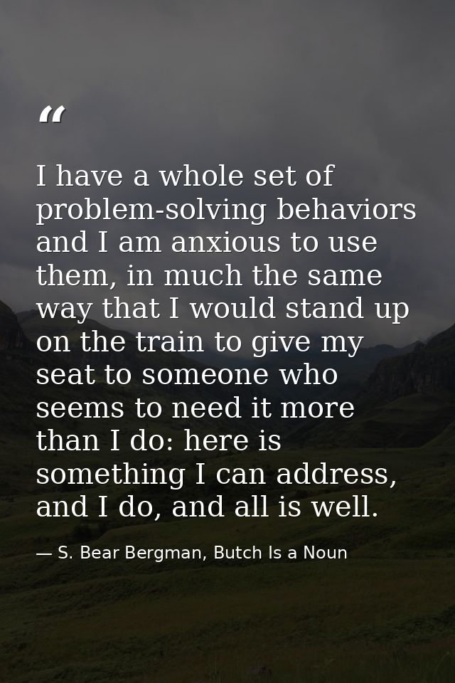 I have a whole set of problem-solving behaviors and I am anxious to use them, in much the same way that I would stand up — S. Bear Bergman, Butch Is a Noun