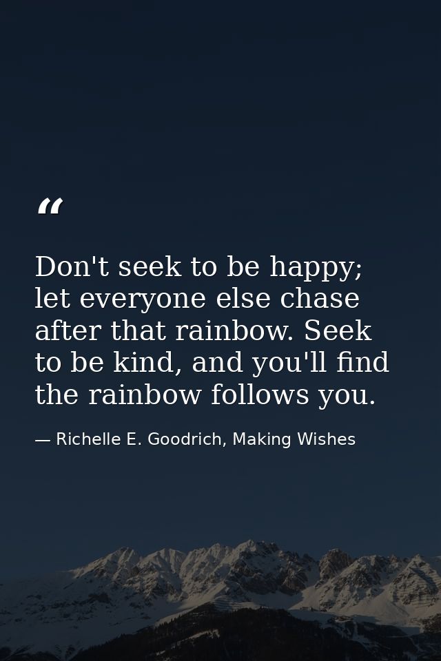 Don't seek to be happy; let everyone else chase after that rainbow. Seek to be kind, and you'll find the rainbow follows — Richelle E. Goodrich, Making Wishes