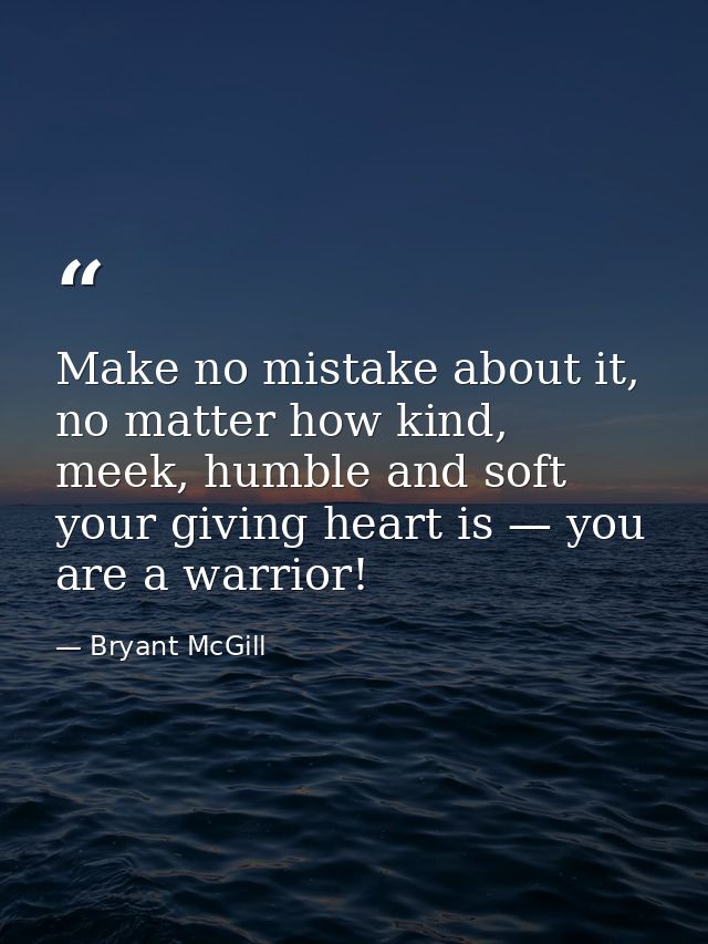 Make no mistake about it, no matter how kind, meek, humble and soft your giving heart is — you are a warrior! — Bryant McGill