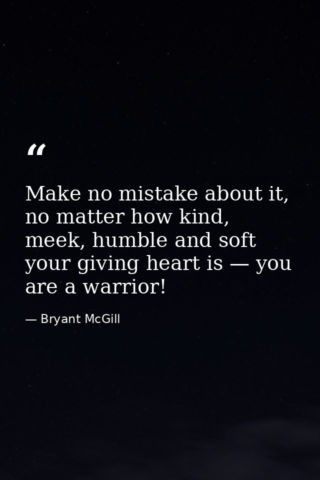 Make no mistake about it, no matter how kind, meek, humble and soft your giving heart is — you are a warrior! — Bryant McGill