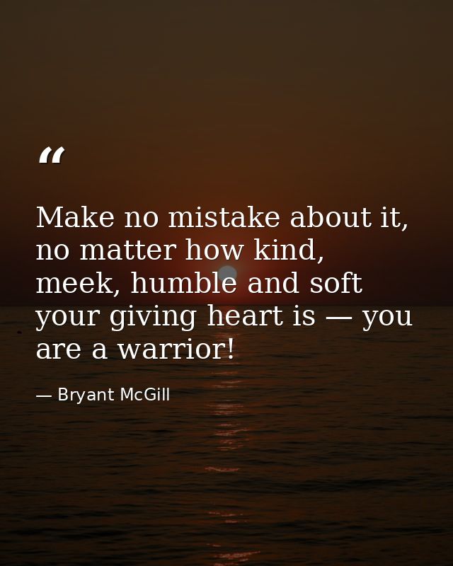Make no mistake about it, no matter how kind, meek, humble and soft your giving heart is — you are a warrior! — Bryant McGill