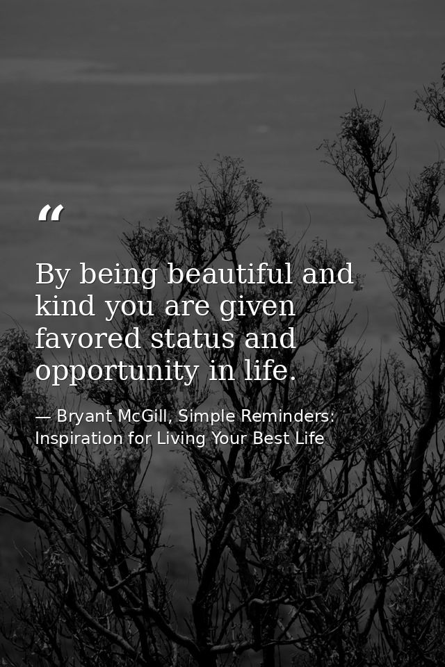 By being beautiful and kind you are given favored status and opportunity in life. — Bryant McGill, Simple Reminders: Inspiration for Living Your Best Life