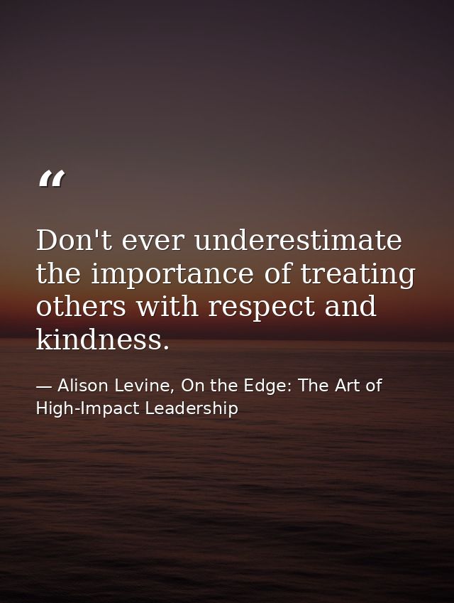 Don't ever underestimate the importance of treating others with respect and kindness. — Alison Levine, On the Edge: The Art of High-Impact Leadership