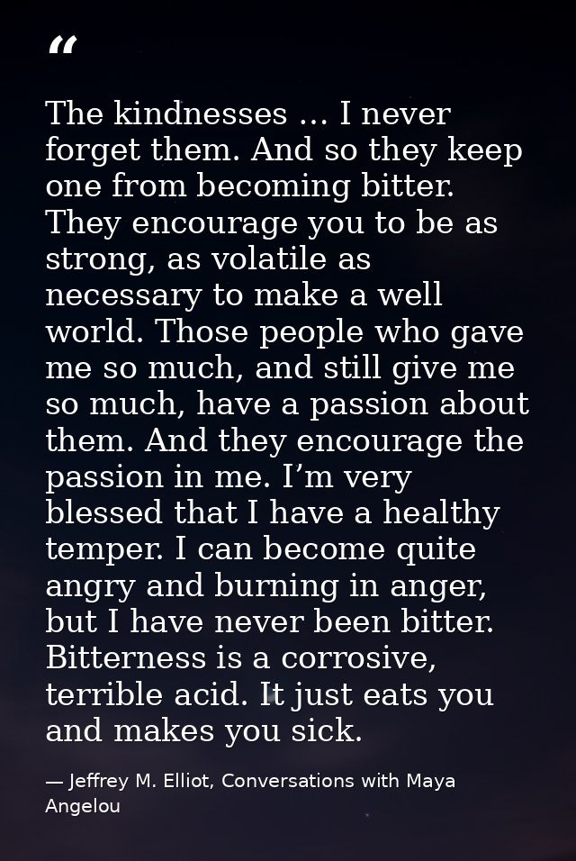 The kindnesses … I never forget them. And so they keep one from becoming bitter. They encourage you to be as strong, as  — Jeffrey M. Elliot, Conversations with Maya Angelou