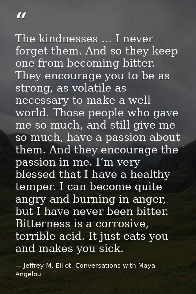 The kindnesses … I never forget them. And so they keep one from becoming bitter. They encourage you to be as strong, as  — Jeffrey M. Elliot, Conversations with Maya Angelou