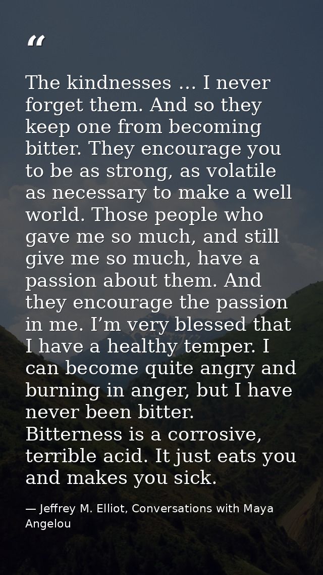 The kindnesses … I never forget them. And so they keep one from becoming bitter. They encourage you to be as strong, as  — Jeffrey M. Elliot, Conversations with Maya Angelou