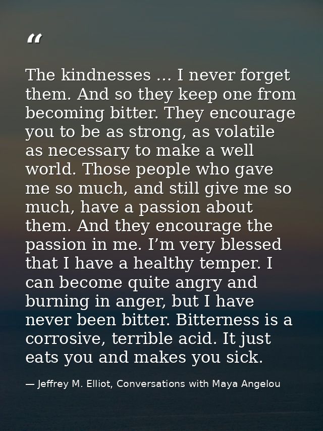 The kindnesses … I never forget them. And so they keep one from becoming bitter. They encourage you to be as strong, as  — Jeffrey M. Elliot, Conversations with Maya Angelou