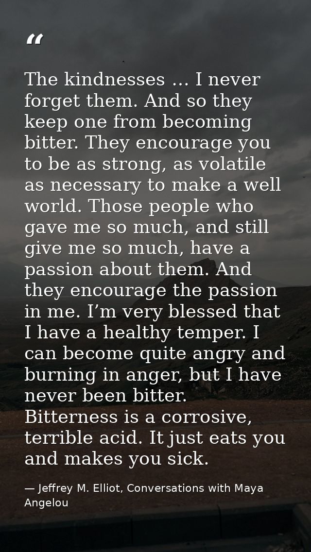 The kindnesses … I never forget them. And so they keep one from becoming bitter. They encourage you to be as strong, as  — Jeffrey M. Elliot, Conversations with Maya Angelou