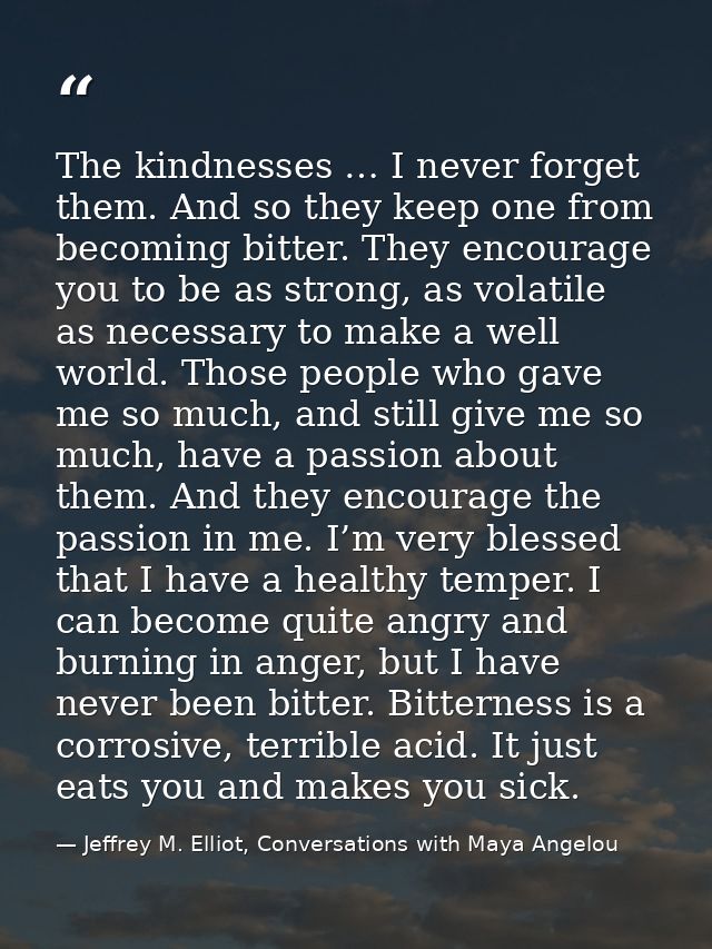The kindnesses … I never forget them. And so they keep one from becoming bitter. They encourage you to be as strong, as  — Jeffrey M. Elliot, Conversations with Maya Angelou