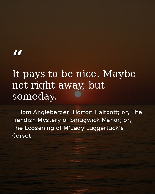 It pays to be nice. Maybe not right away, but someday. — Tom Angleberger, Horton Halfpott; or, The Fiendish Mystery of Smugwick Manor; or, The Loosening of M’Lady Luggertuck’s Corset
