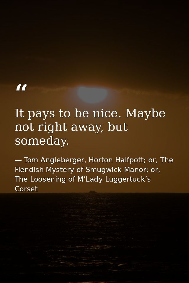 It pays to be nice. Maybe not right away, but someday. — Tom Angleberger, Horton Halfpott; or, The Fiendish Mystery of Smugwick Manor; or, The Loosening of M’Lady Luggertuck’s Corset