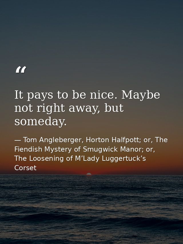 It pays to be nice. Maybe not right away, but someday. — Tom Angleberger, Horton Halfpott; or, The Fiendish Mystery of Smugwick Manor; or, The Loosening of M’Lady Luggertuck’s Corset