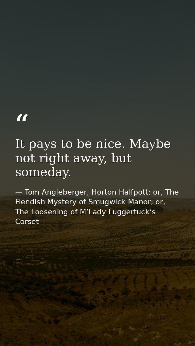 It pays to be nice. Maybe not right away, but someday. — Tom Angleberger, Horton Halfpott; or, The Fiendish Mystery of Smugwick Manor; or, The Loosening of M’Lady Luggertuck’s Corset